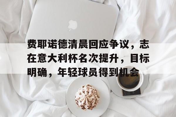 关于费耶诺德清晨回应争议，志在意大利杯名次提升，目标明确，年轻球员得到机会的信息